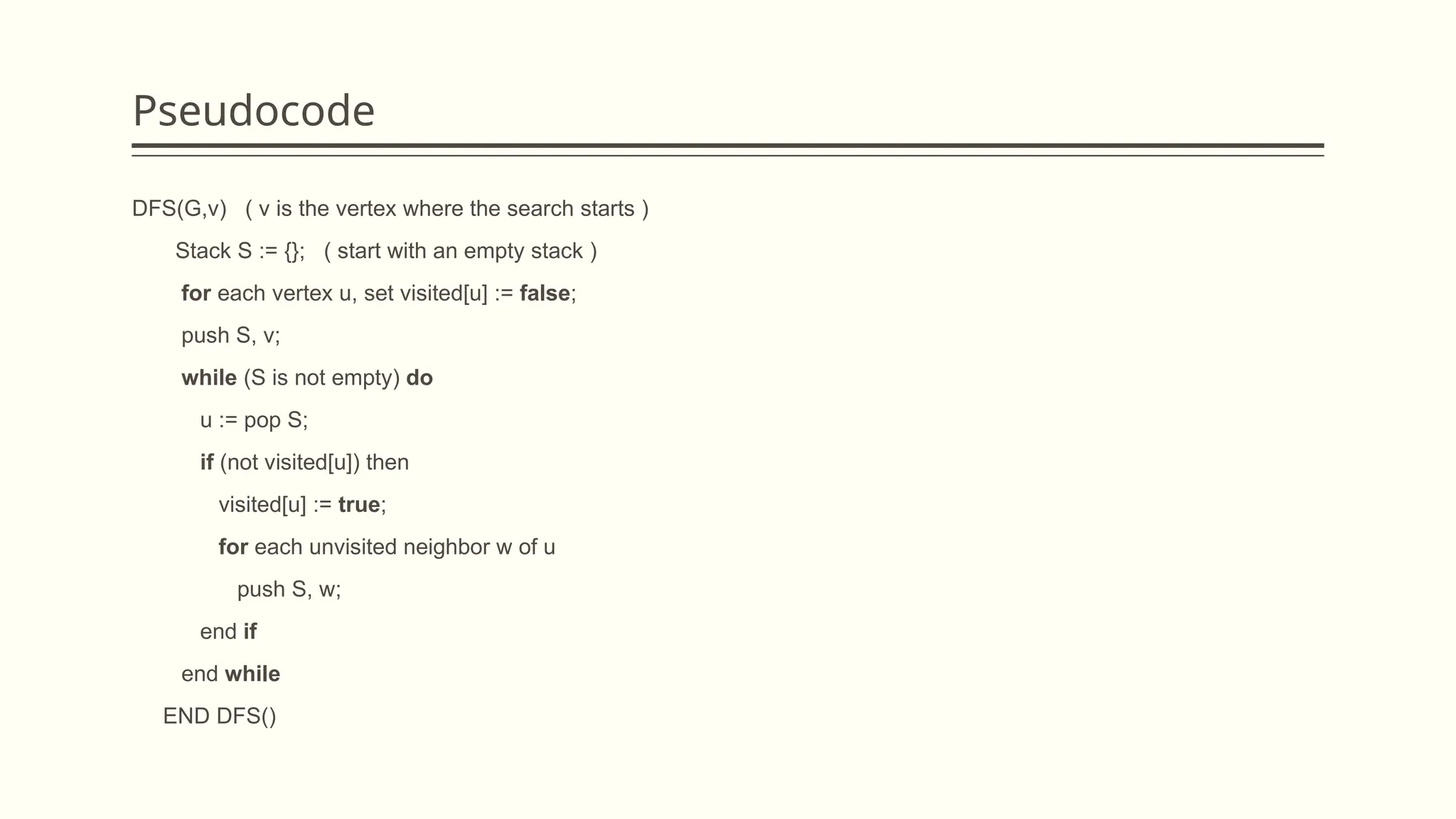 Pseudocode
DFS(G,v) ( v is the vertex where the search starts )
Stack S := {}; ( start with an empty stack )
for each vertex u, set visited[u] := false;
push S, v;
while (S is not empty) do
u := pop S;
if (not visited[u]) then
visited[u] := true;
for each unvisited neighbor w of u
push S, w;
end if
end while
END DFS()
 