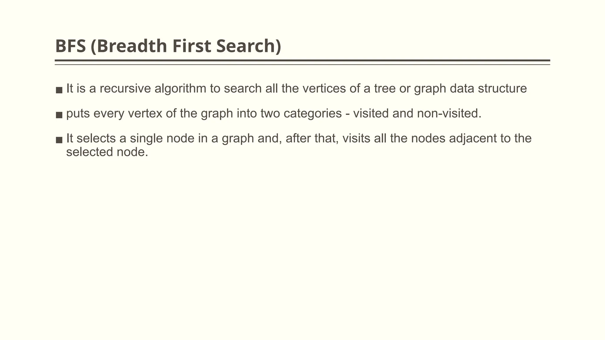 BFS (Breadth First Search)
▪ It is a recursive algorithm to search all the vertices of a tree or graph data structure
▪ puts every vertex of the graph into two categories - visited and non-visited.
▪ It selects a single node in a graph and, after that, visits all the nodes adjacent to the
selected node.
 
