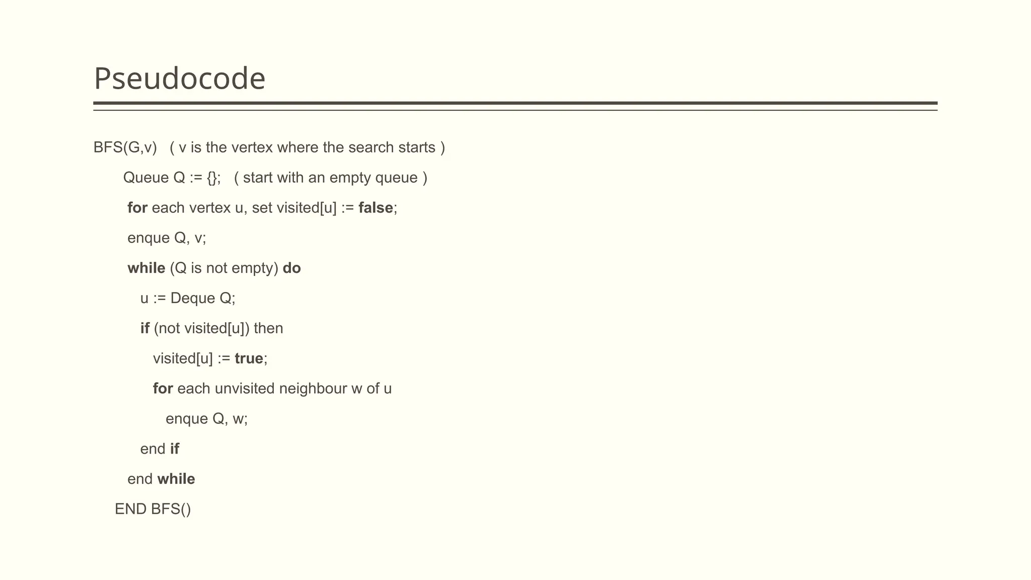 Pseudocode
BFS(G,v) ( v is the vertex where the search starts )
Queue Q := {}; ( start with an empty queue )
for each vertex u, set visited[u] := false;
enque Q, v;
while (Q is not empty) do
u := Deque Q;
if (not visited[u]) then
visited[u] := true;
for each unvisited neighbour w of u
enque Q, w;
end if
end while
END BFS()
 
