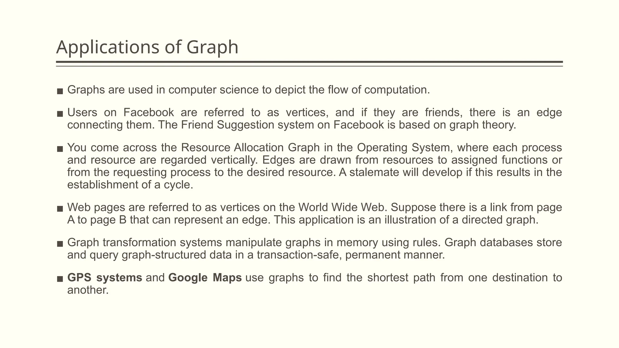 Applications of Graph
▪ Graphs are used in computer science to depict the flow of computation.
▪ Users on Facebook are referred to as vertices, and if they are friends, there is an edge
connecting them. The Friend Suggestion system on Facebook is based on graph theory.
▪ You come across the Resource Allocation Graph in the Operating System, where each process
and resource are regarded vertically. Edges are drawn from resources to assigned functions or
from the requesting process to the desired resource. A stalemate will develop if this results in the
establishment of a cycle.
▪ Web pages are referred to as vertices on the World Wide Web. Suppose there is a link from page
A to page B that can represent an edge. This application is an illustration of a directed graph.
▪ Graph transformation systems manipulate graphs in memory using rules. Graph databases store
and query graph-structured data in a transaction-safe, permanent manner.
▪ GPS systems and Google Maps use graphs to find the shortest path from one destination to
another.
 