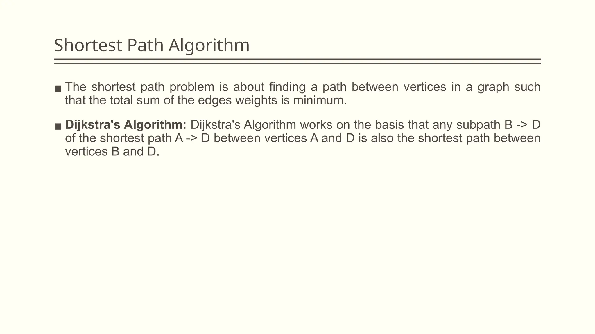 Shortest Path Algorithm
▪ The shortest path problem is about finding a path between vertices in a graph such
that the total sum of the edges weights is minimum.
▪ Dijkstra's Algorithm: Dijkstra's Algorithm works on the basis that any subpath B -> D
of the shortest path A -> D between vertices A and D is also the shortest path between
vertices B and D.
 