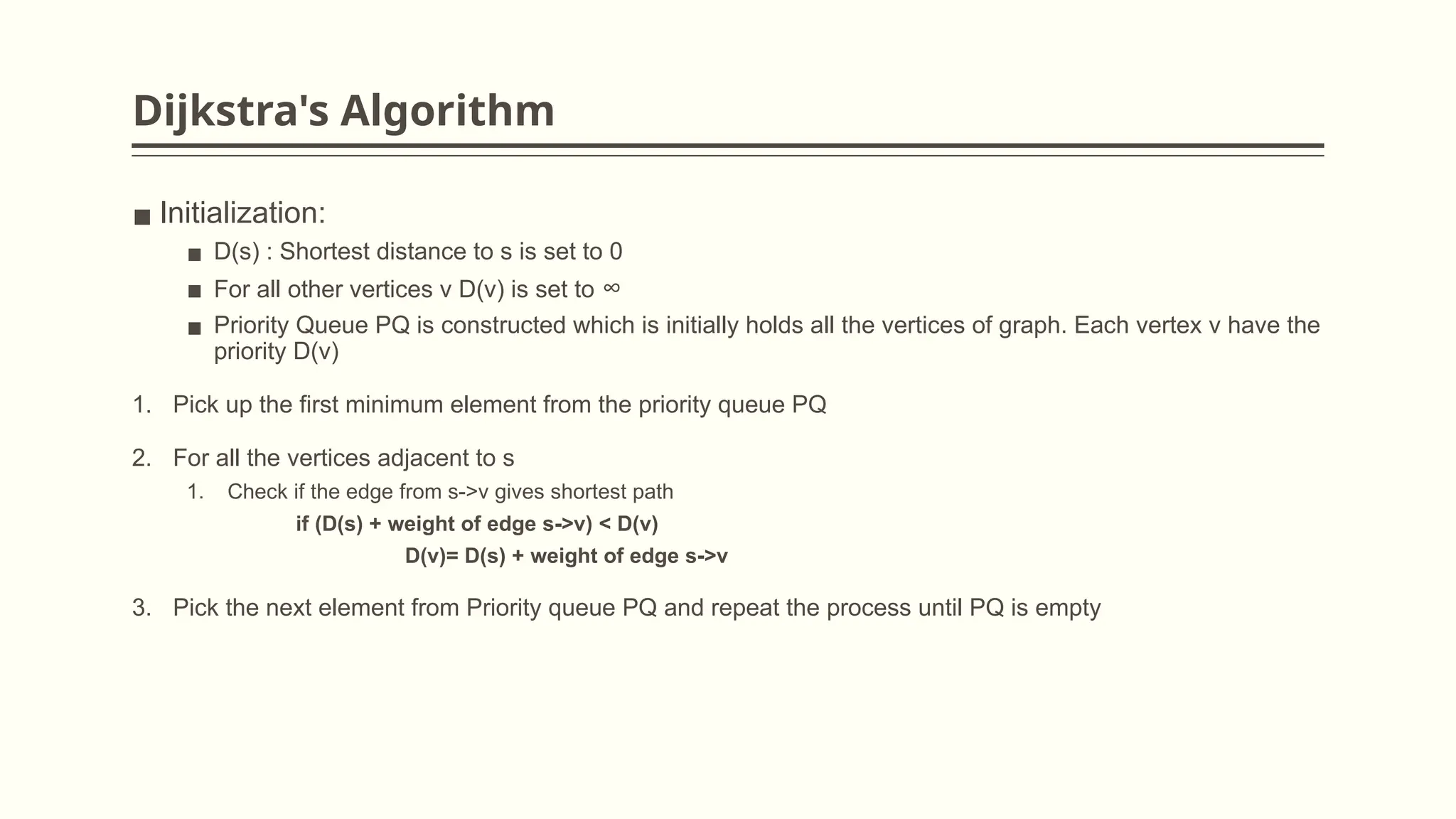 Dijkstra's Algorithm
▪ Initialization:
▪ D(s) : Shortest distance to s is set to 0
▪ For all other vertices v D(v) is set to ∞
▪ Priority Queue PQ is constructed which is initially holds all the vertices of graph. Each vertex v have the
priority D(v)
1. Pick up the first minimum element from the priority queue PQ
2. For all the vertices adjacent to s
1. Check if the edge from s->v gives shortest path
if (D(s) + weight of edge s->v) < D(v)
D(v)= D(s) + weight of edge s->v
3. Pick the next element from Priority queue PQ and repeat the process until PQ is empty
 