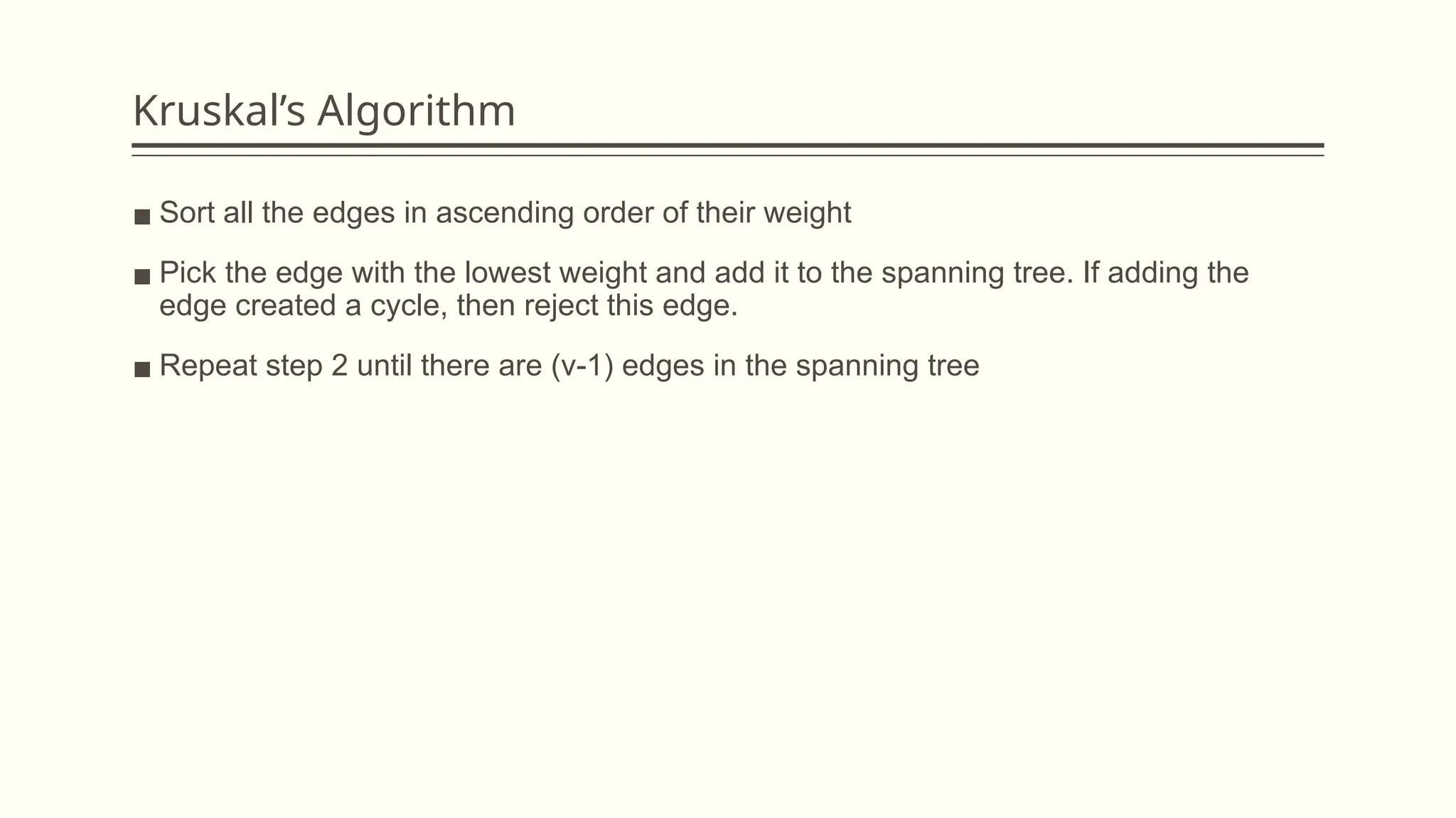 Kruskal’s Algorithm
▪ Sort all the edges in ascending order of their weight
▪ Pick the edge with the lowest weight and add it to the spanning tree. If adding the
edge created a cycle, then reject this edge.
▪ Repeat step 2 until there are (v-1) edges in the spanning tree
 