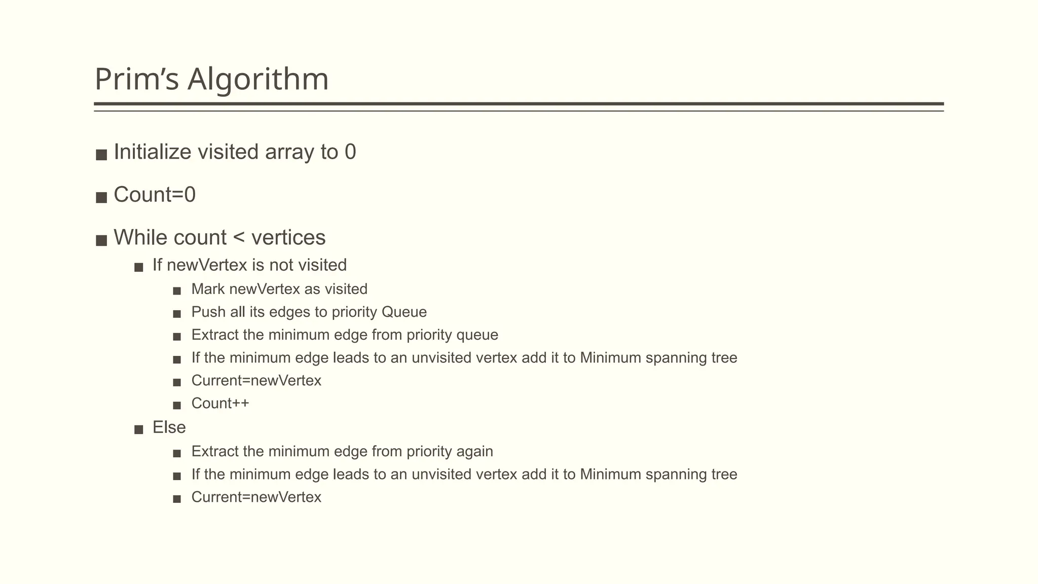 Prim’s Algorithm
▪ Initialize visited array to 0
▪ Count=0
▪ While count < vertices
▪ If newVertex is not visited
▪ Mark newVertex as visited
▪ Push all its edges to priority Queue
▪ Extract the minimum edge from priority queue
▪ If the minimum edge leads to an unvisited vertex add it to Minimum spanning tree
▪ Current=newVertex
▪ Count++
▪ Else
▪ Extract the minimum edge from priority again
▪ If the minimum edge leads to an unvisited vertex add it to Minimum spanning tree
▪ Current=newVertex
 