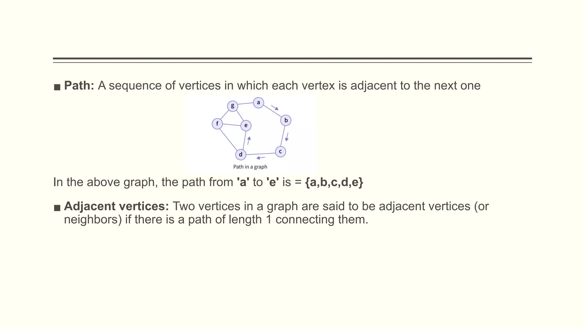 ▪ Path: A sequence of vertices in which each vertex is adjacent to the next one
In the above graph, the path from 'a' to 'e' is = {a,b,c,d,e}
▪ Adjacent vertices: Two vertices in a graph are said to be adjacent vertices (or
neighbors) if there is a path of length 1 connecting them.
 