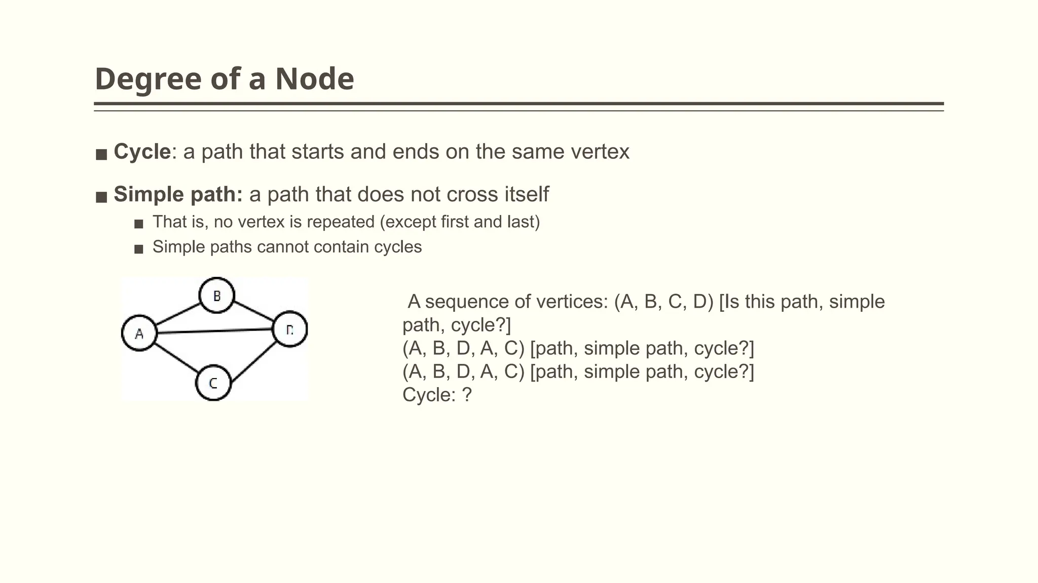 Degree of a Node
▪ Cycle: a path that starts and ends on the same vertex
▪ Simple path: a path that does not cross itself
▪ That is, no vertex is repeated (except first and last)
▪ Simple paths cannot contain cycles
A sequence of vertices: (A, B, C, D) [Is this path, simple
path, cycle?]
(A, B, D, A, C) [path, simple path, cycle?]
(A, B, D, A, C) [path, simple path, cycle?]
Cycle: ?
 