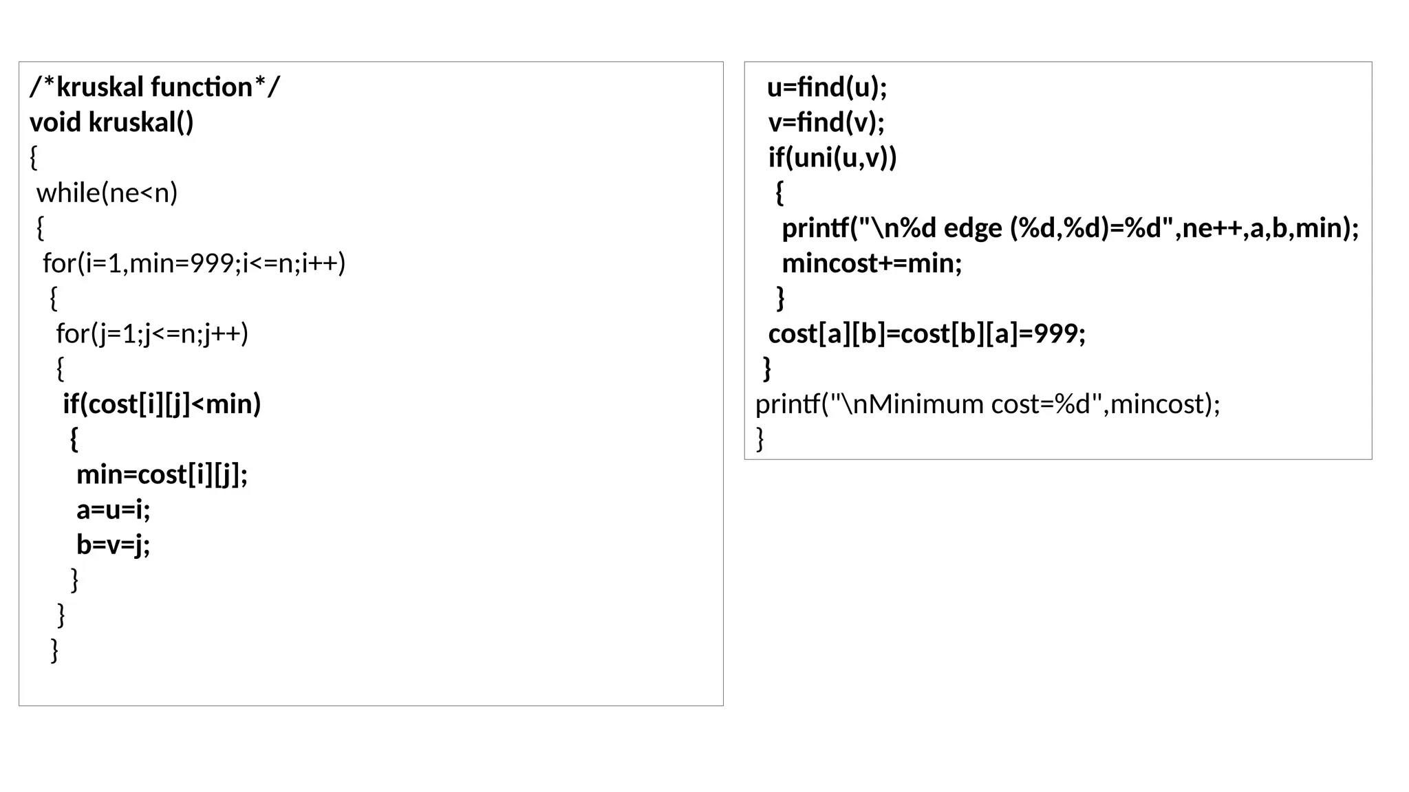 /*kruskal function*/ void kruskal() { while(ne<n) { for(i=1,min=999;i<=n;i++) { for(j=1;j<=n;j++) { if(cost[i][j]<min) { min=cost[i][j]; a=u=i; b=v=j; } } } u=find(u); v=find(v); if(uni(u,v)) { printf("n%d edge (%d,%d)=%d",ne++,a,b,min); mincost+=min; } cost[a][b]=cost[b][a]=999; } printf("nMinimum cost=%d",mincost); } 