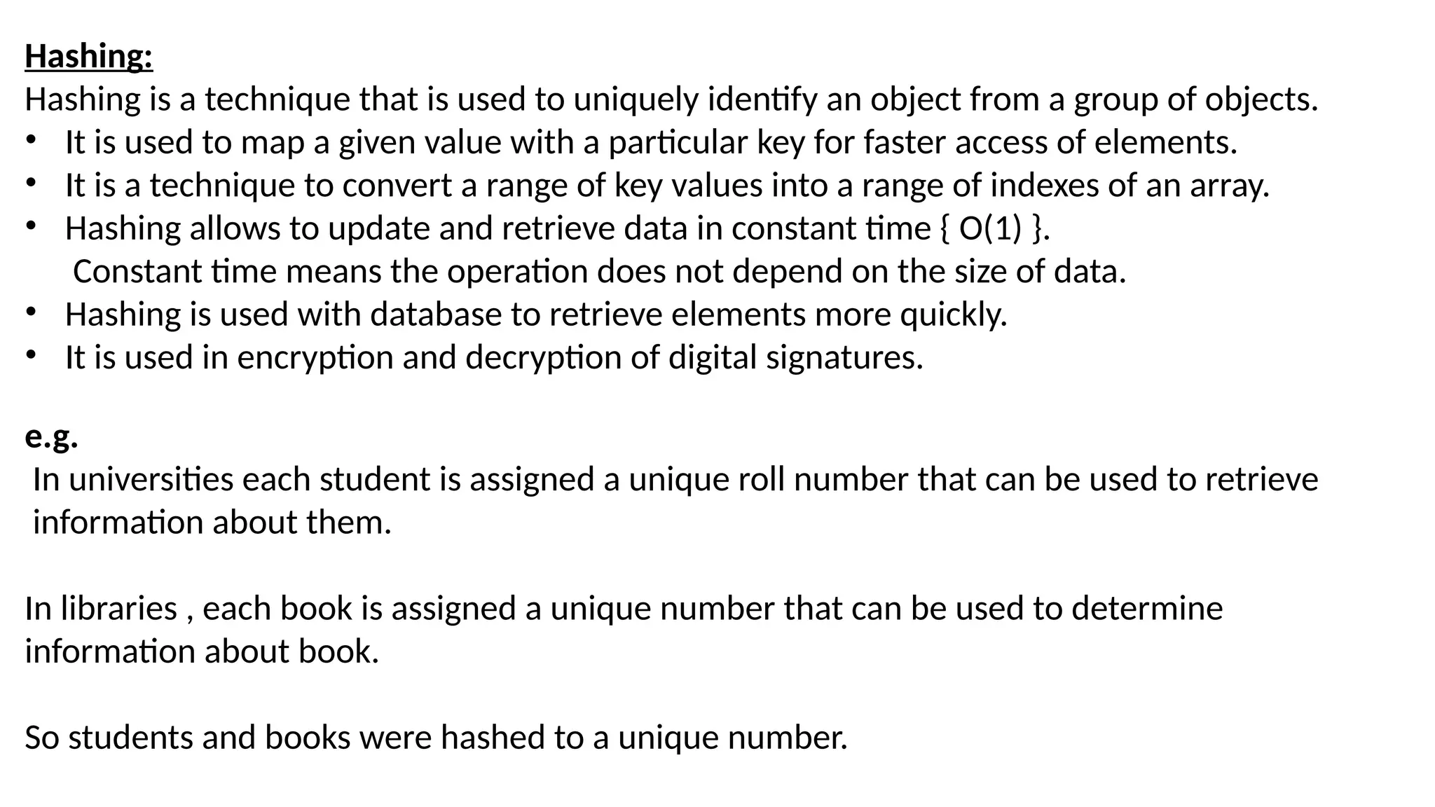 Hashing: Hashing is a technique that is used to uniquely identify an object from a group of objects. • It is used to map a given value with a particular key for faster access of elements. • It is a technique to convert a range of key values into a range of indexes of an array. • Hashing allows to update and retrieve data in constant time { O(1) }. Constant time means the operation does not depend on the size of data. • Hashing is used with database to retrieve elements more quickly. • It is used in encryption and decryption of digital signatures. e.g. In universities each student is assigned a unique roll number that can be used to retrieve information about them. In libraries , each book is assigned a unique number that can be used to determine information about book. So students and books were hashed to a unique number. 