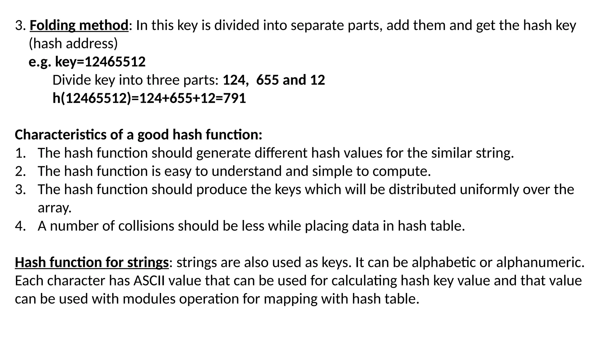 3. Folding method: In this key is divided into separate parts, add them and get the hash key (hash address) e.g. key=12465512 Divide key into three parts: 124, 655 and 12 h(12465512)=124+655+12=791 Characteristics of a good hash function: 1. The hash function should generate different hash values for the similar string. 2. The hash function is easy to understand and simple to compute. 3. The hash function should produce the keys which will be distributed uniformly over the array. 4. A number of collisions should be less while placing data in hash table. Hash function for strings: strings are also used as keys. It can be alphabetic or alphanumeric. Each character has ASCII value that can be used for calculating hash key value and that value can be used with modules operation for mapping with hash table. 