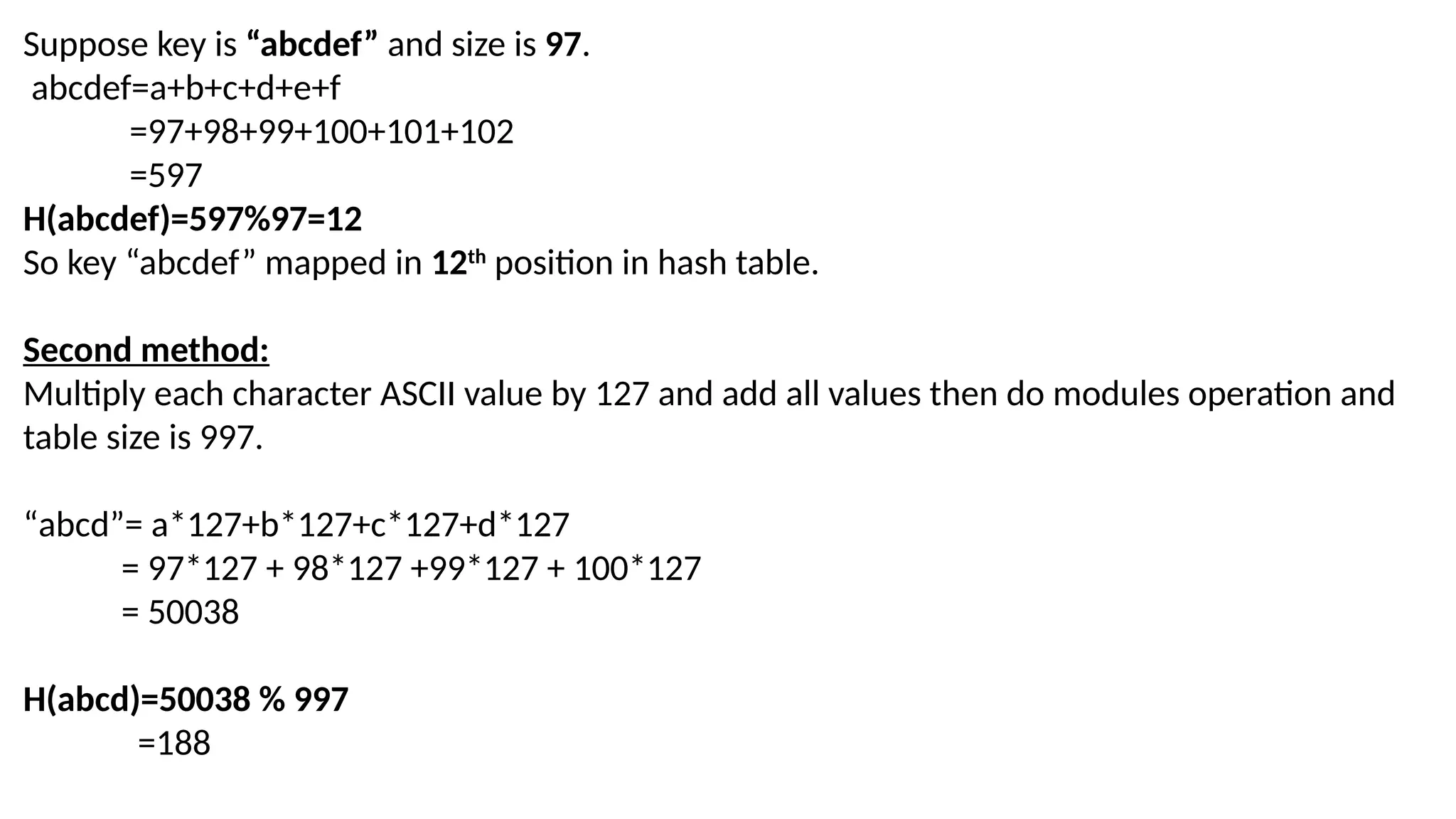 Suppose key is “abcdef” and size is 97. abcdef=a+b+c+d+e+f =97+98+99+100+101+102 =597 H(abcdef)=597%97=12 So key “abcdef” mapped in 12th position in hash table. Second method: Multiply each character ASCII value by 127 and add all values then do modules operation and table size is 997. “abcd”= a*127+b*127+c*127+d*127 = 97*127 + 98*127 +99*127 + 100*127 = 50038 H(abcd)=50038 % 997 =188 