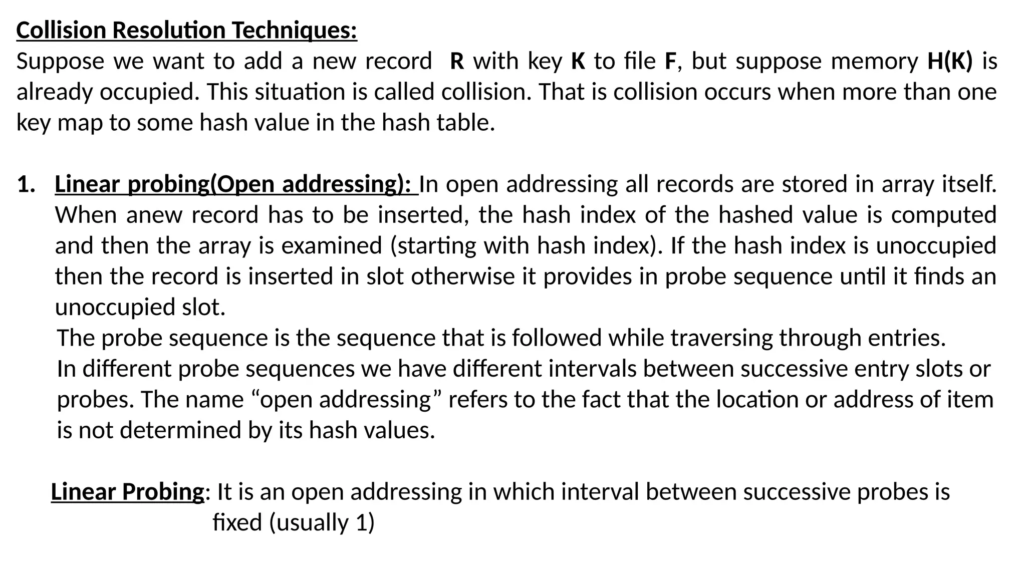 Collision Resolution Techniques: Suppose we want to add a new record R with key K to file F, but suppose memory H(K) is already occupied. This situation is called collision. That is collision occurs when more than one key map to some hash value in the hash table. 1. Linear probing(Open addressing): In open addressing all records are stored in array itself. When anew record has to be inserted, the hash index of the hashed value is computed and then the array is examined (starting with hash index). If the hash index is unoccupied then the record is inserted in slot otherwise it provides in probe sequence until it finds an unoccupied slot. The probe sequence is the sequence that is followed while traversing through entries. In different probe sequences we have different intervals between successive entry slots or probes. The name “open addressing” refers to the fact that the location or address of item is not determined by its hash values. Linear Probing: It is an open addressing in which interval between successive probes is fixed (usually 1) 