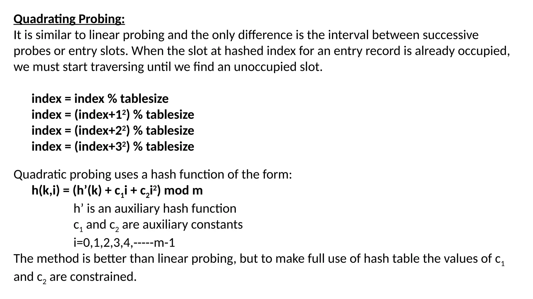 Quadrating Probing: It is similar to linear probing and the only difference is the interval between successive probes or entry slots. When the slot at hashed index for an entry record is already occupied, we must start traversing until we find an unoccupied slot. index = index % tablesize index = (index+12 ) % tablesize index = (index+22 ) % tablesize index = (index+32 ) % tablesize Quadratic probing uses a hash function of the form: h(k,i) = (h’(k) + c1i + c2i2 ) mod m h’ is an auxiliary hash function c1 and c2 are auxiliary constants i=0,1,2,3,4,-----m-1 The method is better than linear probing, but to make full use of hash table the values of c1 and c2 are constrained. 