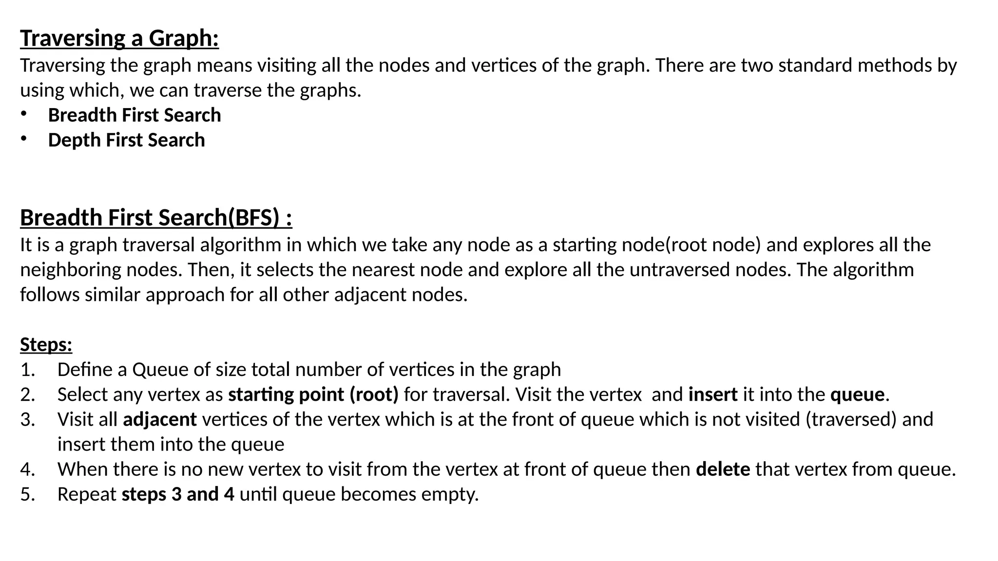 Traversing a Graph: Traversing the graph means visiting all the nodes and vertices of the graph. There are two standard methods by using which, we can traverse the graphs. • Breadth First Search • Depth First Search Breadth First Search(BFS) : It is a graph traversal algorithm in which we take any node as a starting node(root node) and explores all the neighboring nodes. Then, it selects the nearest node and explore all the untraversed nodes. The algorithm follows similar approach for all other adjacent nodes. Steps: 1. Define a Queue of size total number of vertices in the graph 2. Select any vertex as starting point (root) for traversal. Visit the vertex and insert it into the queue. 3. Visit all adjacent vertices of the vertex which is at the front of queue which is not visited (traversed) and insert them into the queue 4. When there is no new vertex to visit from the vertex at front of queue then delete that vertex from queue. 5. Repeat steps 3 and 4 until queue becomes empty. 