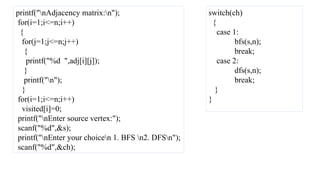 printf("nAdjacency matrix:n");
for(i=1;i<=n;i++)
{
for(j=1;j<=n;j++)
{
printf("%d ",adj[i][j]);
}
printf("n");
}
for(i=1;i<=n;i++)
visited[i]=0;
printf("nEnter source vertex:");
scanf("%d",&s);
printf("nEnter your choicen 1. BFS n2. DFSn");
scanf("%d",&ch);
switch(ch)
{
case 1:
bfs(s,n);
break;
case 2:
dfs(s,n);
break;
}
}
 