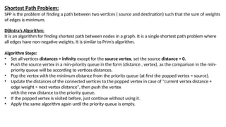Shortest Path Problem:
SPP is the problem of finding a path between two vertices ( source and destination) such that the sum of weights
of edges is minimum.
Dijkstra’s Algorithm:
It is an algorithm for finding shortest path between nodes in a graph. It is a single shortest path problem where
all edges have non-negative weights. It is similar to Prim’s algorithm.
Algorithm Steps:
• Set all vertices distances = infinity except for the source vertex, set the source distance = 0.
• Push the source vertex in a min-priority queue in the form (distance , vertex), as the comparison in the min-
priority queue will be according to vertices distances.
• Pop the vertex with the minimum distance from the priority queue (at first the popped vertex = source).
• Update the distances of the connected vertices to the popped vertex in case of "current vertex distance +
edge weight < next vertex distance", then push the vertex
with the new distance to the priority queue.
• If the popped vertex is visited before, just continue without using it.
• Apply the same algorithm again until the priority queue is empty.
 