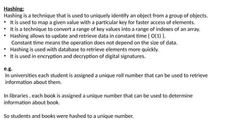 Hashing:
Hashing is a technique that is used to uniquely identify an object from a group of objects.
• It is used to map a given value with a particular key for faster access of elements.
• It is a technique to convert a range of key values into a range of indexes of an array.
• Hashing allows to update and retrieve data in constant time { O(1) }.
Constant time means the operation does not depend on the size of data.
• Hashing is used with database to retrieve elements more quickly.
• It is used in encryption and decryption of digital signatures.
e.g.
In universities each student is assigned a unique roll number that can be used to retrieve
information about them.
In libraries , each book is assigned a unique number that can be used to determine
information about book.
So students and books were hashed to a unique number.
 