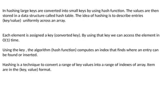In hashing large keys are converted into small keys by using hash function. The values are then
stored in a data structure called hash table. The idea of hashing is to describe entries
(key/value) uniformly across an array.
Each element is assigned a key (converted key). By using that key we can access the element in
O(1) time.
Using the key , the algorithm (hash function) computes an index that finds where an entry can
be found or inserted.
Hashing is a technique to convert a range of key values into a range of indexes of array. Item
are in the (key, value) format.
 