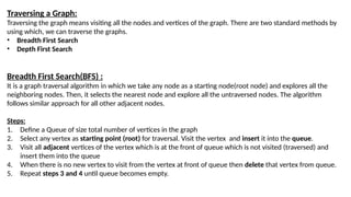 Traversing a Graph:
Traversing the graph means visiting all the nodes and vertices of the graph. There are two standard methods by
using which, we can traverse the graphs.
• Breadth First Search
• Depth First Search
Breadth First Search(BFS) :
It is a graph traversal algorithm in which we take any node as a starting node(root node) and explores all the
neighboring nodes. Then, it selects the nearest node and explore all the untraversed nodes. The algorithm
follows similar approach for all other adjacent nodes.
Steps:
1. Define a Queue of size total number of vertices in the graph
2. Select any vertex as starting point (root) for traversal. Visit the vertex and insert it into the queue.
3. Visit all adjacent vertices of the vertex which is at the front of queue which is not visited (traversed) and
insert them into the queue
4. When there is no new vertex to visit from the vertex at front of queue then delete that vertex from queue.
5. Repeat steps 3 and 4 until queue becomes empty.
 