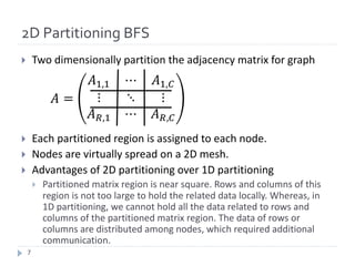 2D Partitioning BFS
} Two	dimensionally	partition	the	adjacency	matrix	for	graph
} Each	partitioned	region	is	assigned	to	each	node.
} Nodes	are	virtually	spread	on	a	2D	mesh.
} Advantages	of	2D	partitioning	over	1D	partitioning
} Partitioned	matrix	region	is	near	square.	Rows	and	columns	of	this	
region	is	not	too	large	to	hold	the	related	data	locally.	Whereas,	in	
1D	partitioning,	we	cannot	hold	all	the	data	related	to	rows	and	
columns	of	the	partitioned	matrix	region.	The	data	of	rows	or	
columns	are	distributed	among	nodes,	which	required	additional	
communication.
7
 