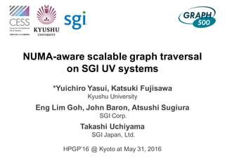 NUMA-aware scalable graph traversal
on SGI UV systems
*Yuichiro Yasui, Katsuki Fujisawa
Kyushu University
Eng Lim Goh, John Baron, Atsushi Sugiura
SGI Corp.
Takashi Uchiyama
SGI Japan, Ltd.
HPGP’16 @ Kyoto at May 31, 2016
 