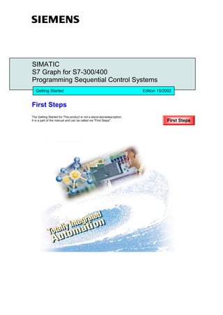SIMATIC
S7 Graph for S7-300/400
Programming Sequential Control Systems
   Getting Started                                                      Edition 10/2002


First Steps
The Getting Started for This product is not a stand-alonedescription.
It is a part of the manual and can be called via "First Steps".                     First Steps
 