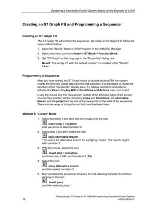Designing a Sequential Control System Based on the Example of a Drill




Creating an S7 Graph FB and Programming a Sequencer


Creating an S7 Graph FB
          The S7 Graph FB will contain the sequencer. To create an S7 Graph FB, follow the
          steps outlined below:
          1. Open the "Blocks" folder in "Drill Program" in the SIMATIC Manager.
          2. Select the menu command Insert > S7 Block > Function Block.
          3. Set "S7 Graph" as the language in the "Properties" dialog box.
              Result: The empty FB with the default number 1 is created in the "Blocks"
              folder.


Programming a Sequencer
          After you have started the S7 Graph editor by double-clicking FB1 the system
          inserts the first step (initial step) and the first transition. It is advisable to create the
          structure at the "Sequencer" display level. To display conditions and actions,
          activate the View > Display With > Conditions and Actions menu command.
          Using the mouse and the "Sequencer" toolbar at the left-hand edge of the screen,
          you can then position all the remaining steps and transitions, the alternative
          branch and the jump from the end of the sequencer to the start of the sequencer.
          There are two ways of doing this and both are illustrated here.


Method 1: "Direct" Mode
          1. Select transition 1 and click with the mouse until the icon
                    insert step + transition
              until you arrive at step/transition 6.
          2. Select step 3 and then select the icon
                    open alternative branch.
              This opens the alternative branch for supplying coolant. The branch begins
              with transition 7.
          3. With the mouse, select the icon
                    insert step + transition,
              and insert step 7 (S7) and transition 8 (T8).
          4. Select the icon
                   close alternative branch
              and then select transition 3.
          5. Now complete the sequencer structure by first selecting transition 6 and then
             clicking on the icon
                    insert jump
              and then selecting step 1.



                           Getting Started S7 Graph for S7-300/400 Programming Sequential Control Systems
12                                                                                      A5E00178395-01
 