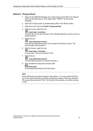 Designing a Sequential Control System Based on the Example of a Drill




Method 2: "Drag-and-Drop"
              1. Return to the SIMATIC Manager and create function block FB2 in the "Blocks"
                 folder as described above. Once again select "GRAPH" as the source
                 language.
              2. Start the S7 Graph editor by double-clicking FB2 in the "Blocks" folder.
              3. Select the menu command Insert > Drag-and-Drop.
              4. With the mouse, select the icon
                         insert step + transition
                   and then click on the last transition of the individual elements until you arrive at
                   step/transition 6.
              5. Select the icon
                        open alternative branch
                   and open the alternative branch for the coolant by clicking on step 3. The
                   branch begins with transition 7.
              6. With the mouse, select the icon
                         insert step + transition,
                   to insert step 7 (S7) and transition 8 (T8).
              7. Select the icon
                          close alternative branch
                   and first select transition 8 and then transition 3.
              8. Now complete the sequencer structure with
                         insert jump
                   by first selecting transition 6 and then step 1.


              Note
              Close fFB2 before you start to program step actions.. You only created this FB to
              try out the second method of creating a sequencer structure. When you close the
              FB, answer all prompts with "No". For the rest of the exercise, you will be working
              in FB1.




Getting Started S7 Graph for S7-300/400 Programming Sequential Control Systems
A5E00178395-01                                                                                       13
 