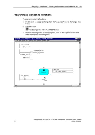 Designing a Sequential Control System Based on the Example of a Drill




Programming Monitoring Functions
       To program monitoring functions:
       1. Double-click on step 2 to change from the "sequencer" view to the "single step
          " view.
       2. Select the icon
               insert comparator in the "LAD/FBD" toolbar
       3. Position the comparator at the appropriate point on the supervision line and
          enter the required monitoring time.




                      Getting Started S7 Graph for S7-300/400 Programming Sequential Control Systems
16                                                                                 A5E00178395-01
 