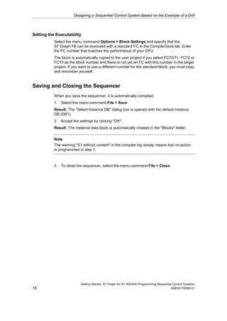 Designing a Sequential Control System Based on the Example of a Drill




Setting the Executability
           Select the menu command Options > Block Settings and specify that the
           S7 Graph FB can be executed with a standard FC in the Compile/Save tab. Enter
           the FC number that matches the performance of your CPU.
           The block is automatically copied to the user project if you select FC70/71, FC72 or
           FC73 as the block number and there is not yet an FC with this number in the target
           project. If you want to use a different number for the standard block, you must copy
           and renumber yourself.


Saving and Closing the Sequencer
           When you save the sequencer, it is automatically compiled.
           1. Select the menu command File > Save.
           Result: The "Select Instance DB" dialog box is opened with the default instance
           DB (DB1).
           2. Accept the settings by clicking "OK".
           Result: The instance data block is automatically created in the "Blocks" folder.


           Note
           The warning "S1 without content" in the compiler log simply means that no action
           is programmed in step 1.



           3. To close the sequencer, select the menu command File > Close.




                           Getting Started S7 Graph for S7-300/400 Programming Sequential Control Systems
18                                                                                      A5E00178395-01
 