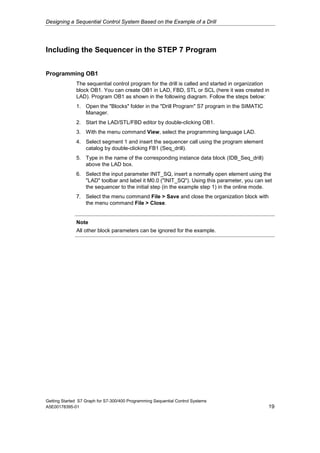 Designing a Sequential Control System Based on the Example of a Drill




Including the Sequencer in the STEP 7 Program


Programming OB1
              The sequential control program for the drill is called and started in organization
              block OB1. You can create OB1 in LAD, FBD, STL or SCL (here it was created in
              LAD). Program OB1 as shown in the following diagram. Follow the steps below:
              1. Open the "Blocks" folder in the "Drill Program" S7 program in the SIMATIC
                 Manager.
              2. Start the LAD/STL/FBD editor by double-clicking OB1.
              3. With the menu command View, select the programming language LAD.
              4. Select segment 1 and insert the sequencer call using the program element
                 catalog by double-clicking FB1 (Seq_drill).
              5. Type in the name of the corresponding instance data block (IDB_Seq_drill)
                 above the LAD box.
              6. Select the input parameter INIT_SQ, insert a normally open element using the
                 "LAD" toolbar and label it M0.0 ("INIT_SQ"). Using this parameter, you can set
                 the sequencer to the initial step (in the example step 1) in the online mode.
              7. Select the menu command File > Save and close the organization block with
                 the menu command File > Close.


              Note
              All other block parameters can be ignored for the example.




Getting Started S7 Graph for S7-300/400 Programming Sequential Control Systems
A5E00178395-01                                                                                 19
 