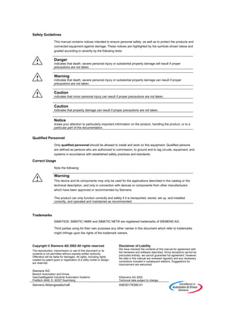 Safety Guidelines

                   This manual contains notices intended to ensure personal safety, as well as to protect the products and
                   connected equipment against damage. These notices are highlighted by the symbols shown below and
                   graded according to severity by the following texts:

                   Danger
   !               indicates that death, severe personal injury or substantial property damage will result if proper
                   precautions are not taken.


                   Warning
   !               indicates that death, severe personal injury or substantial property damage can result if proper
                   precautions are not taken.


                   Caution
   !               indicates that minor personal injury can result if proper precautions are not taken.


                   Caution
                   indicates that property damage can result if proper precautions are not taken.


                   Notice
                   draws your attention to particularly important information on the product, handling the product, or to a
                   particular part of the documentation.


Qualified Personnel

                   Only qualified personnel should be allowed to install and work on this equipment. Qualified persons
                   are defined as persons who are authorized to commission, to ground and to tag circuits, equipment, and
                   systems in accordance with established safety practices and standards.

Correct Usage

                   Note the following:

                   Warning
   !               This device and its components may only be used for the applications described in the catalog or the
                   technical description, and only in connection with devices or components from other manufacturers
                   which have been approved or recommended by Siemens.

                   This product can only function correctly and safely if it is transported, stored, set up, and installed
                   correctly, and operated and maintained as recommended.



Trademarks
                   SIMATIC®, SIMATIC HMI® and SIMATIC NET® are registered trademarks of SIEMENS AG.

                   Third parties using for their own purposes any other names in this document which refer to trademarks
                   might infringe upon the rights of the trademark owners.



Copyright © Siemens AG 2002 All rights reserved                         Disclaimer of Liability
                                                                        We have checked the contents of this manual for agreement with
The reproduction, transmission or use of this document or its
                                                                        the hardware and software described. Since deviations cannot be
contents is not permitted without express written authority.
                                                                        precluded entirely, we cannot guarantee full agreement. However,
Offenders will be liable for damages. All rights, including rights
                                                                        the data in this manual are reviewed regularly and any necessary
created by patent grant or registration of a utility model or design,
                                                                        corrections included in subsequent editions. Suggestions for
are reserved.
                                                                        improvement are welcomed.

Siemens AG
Bereich Automation and Drives
Geschaeftsgebiet Industrial Automation Systems                          ©Siemens AG 2002
Postfach 4848, D- 90327 Nuernberg                                       Technical data subject to change.
Siemens Aktiengesellschaft                                              A5E00178395-01
 