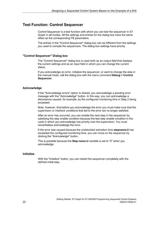 Designing a Sequential Control System Based on the Example of a Drill




Test Function: Control Sequencer
             Control Sequencer is a test function with which you can test the sequencer in S7
             Graph in all modes. All the settings and entries for the dialog box have the same
             effect as the corresponding FB parameters.
             The entries in the "Control Sequencer" dialog box can be different from the settings
             you used to compile the sequencers. The dialog box settings have priority.


"Control Sequencer" Dialog box
             The "Control Sequencer" dialog box is used both as an output field that displays
             the current settings and as an input field in which you can change the current
             status.
             If you acknowledge an error, initialize the sequencer, or want to change the step in
             the manual mode, call the dialog box with the menu command Debug > Control
             Sequencer.


Acknowledge
             If the "Acknowledge errors" option is clicked, you acknowledge a pending error
             message with the "Acknowledge" button. In this way, you can acknowledge a
             disturbance caused, for example, by the configured monitoring time in Step 2 being
             exceeded.
             Note, however, that before you acknowledge the error you must make sure that the
             supervision or interlock conditions that led to the error are no longer satisfied.
             After an error has occurred, you can enable the next step in the sequencer by
             satisfying the step enable condition because the last step enable condition in the
             cycle in which you acknowledge has priority over the supervision. You must
             nevertheless acknowledge the error.
             If the error was caused because the undisturbed activation time stepname.U has
             exceeded the configured monitoring time, you can move on the sequencer by
             clicking the "Acknowledge" button.
             This is possible because the Step name.U variable is set to "0" when you
             acknowledge.


Initialize
             With the "Initialize" button, you can restart the sequencer completely with the
             defined initial step.




                             Getting Started S7 Graph for S7-300/400 Programming Sequential Control Systems
22                                                                                        A5E00178395-01
 