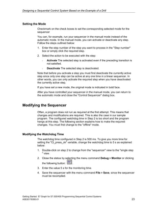 Designing a Sequential Control System Based on the Example of a Drill




Setting the Mode
              Checkmark on the check boxes to set the corresponding selected mode for the
              sequencer
              You can, for example, run your sequencer in the manual mode instead of the
              automatic mode. In the manual mode, you can activate or deactivate any step.
              Follow the steps outlined below:
              1. Enter the step number of the step you want to process in the "Step number"
                 box or simply click the required step.
              2. Select the action to be executed with the step:
                   -    Activate The selected step is activated even if the preceding transition is
                        not satisfied.
                   -    Deactivate The selected step is deactivated.
              Note that before you activate a step you must first deactivate the currently active
              step since only one step can be active at any one time in a linear sequencer. In
              other words, you can only activate the required step when you have deactivated
              the currently active step.
              If you have set a new mode, the original mode is indicated in bold face.
              After you have controlled your sequencer in the manual mode, you can return to
              the automatic mode and close the "Control Sequencer" dialog box.


Modifying the Sequencer
              Often, a program does not run as required at the first attempt. This means that
              changes and modifications are required. This is also the case in our sample
              program. The configured watchdog time in Step 2 is too short and the program
              hangs at this step. The following section explains how to make the required
              changes. You must first change to the "offline" mode.


Modifying the Watchdog Time
              The watchdog time configured in Step 2 is 500 ms. To give you more time for
              setting the "Cl_press_ok" variable, change the watchdog time to 5 s as explained
              below:
              1. Double-click on step 2 to change from the "sequencer" view to the "single step
                 " view.
              2. Close the status by selecting the menu command Debug > Monitor or clicking
                   the following button:         .
              3. Enter the value 5 s for the monitoring time.
              4. Save the sequencer with the menu command File > Save, since the sequencer
                 must be recompiled.




Getting Started S7 Graph for S7-300/400 Programming Sequential Control Systems
A5E00178395-01                                                                                      23
 