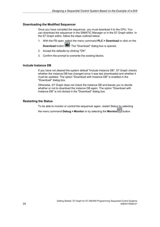 Designing a Sequential Control System Based on the Example of a Drill




Downloading the Modified Sequencer
          Once you have compiled the sequencer, you must download it to the CPU. You
          can download the sequencer in the SIMATIC Manager or in the S7 Graph editor. In
          the S7 Graph editor, follow the steps outlined below:
          1. With the FB open, select the menu command PLC > Download or click on the
              Download button        . The "Download" dialog box is opened.
          2. Accept the defaults by clicking "OK".
          3. Confirm the prompt to overwrite the existing blocks.


Include Instance DB
          If you have not cleared the system default "Include Instance DB", S7 Graph checks
          whether the instance DB has changed since it was last downloaded and whether it
          must be updated. The option "Download with Instance DB" is enabled in the
          "Download" dialog box.
          Otherwise, S7 Graph does not check the instance DB and leaves you to decide
          whether or not to download the instance DB again. The option "Download with
          Instance DB" is not clicked in the "Download" dialog box.


Restarting the Status
          To be able to monitor or control the sequencer again, restart Status by selecting
          the menu command Debug > Monitor or by selecting the Monitor                  button.




                         Getting Started S7 Graph for S7-300/400 Programming Sequential Control Systems
24                                                                                    A5E00178395-01
 