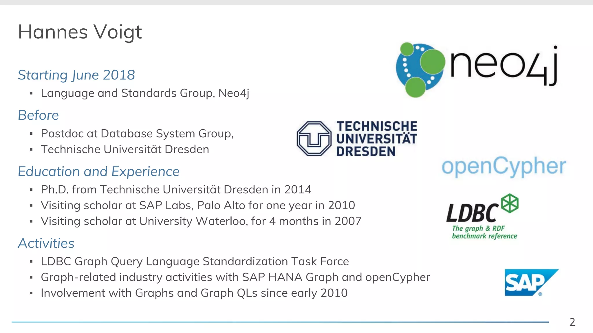 2
Hannes Voigt
Starting June 2018
! Language and Standards Group, Neo4j
Before
! Postdoc at Database System Group,
! Technische Universität Dresden
Education and Experience
! Ph.D. from Technische Universität Dresden in 2014
! Visiting scholar at SAP Labs, Palo Alto for one year in 2010
! Visiting scholar at University Waterloo, for 4 months in 2007
Activities
! LDBC Graph Query Language Standardization Task Force
! Graph-related industry activities with SAP HANA Graph and openCypher
! Involvement with Graphs and Graph QLs since early 2010
 