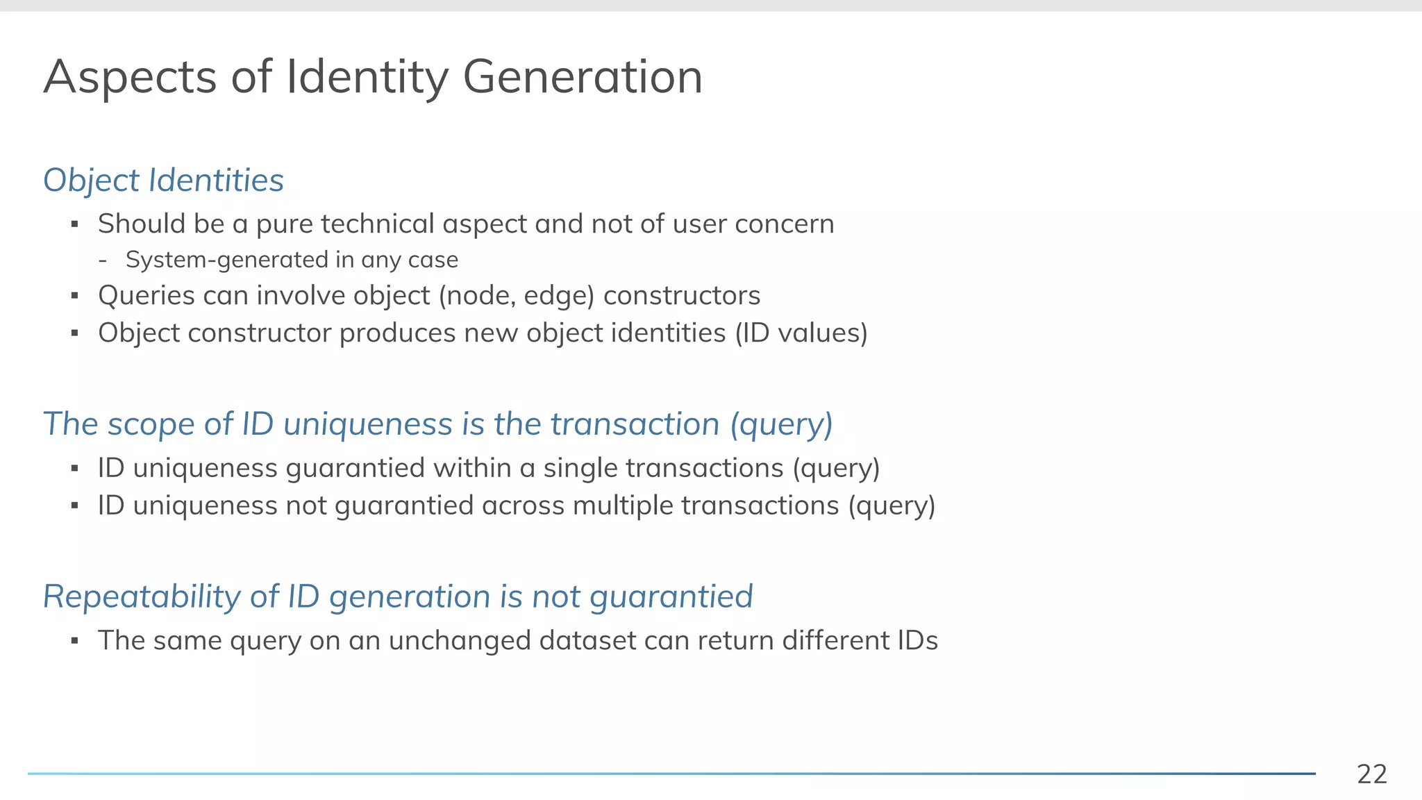 22
Aspects of Identity Generation
Object Identities
▪ Should be a pure technical aspect and not of user concern
- System-generated in any case
▪ Queries can involve object (node, edge) constructors
▪ Object constructor produces new object identities (ID values)
The scope of ID uniqueness is the transaction (query)
▪ ID uniqueness guarantied within a single transactions (query)
▪ ID uniqueness not guarantied across multiple transactions (query)
Repeatability of ID generation is not guarantied
▪ The same query on an unchanged dataset can return different IDs
 