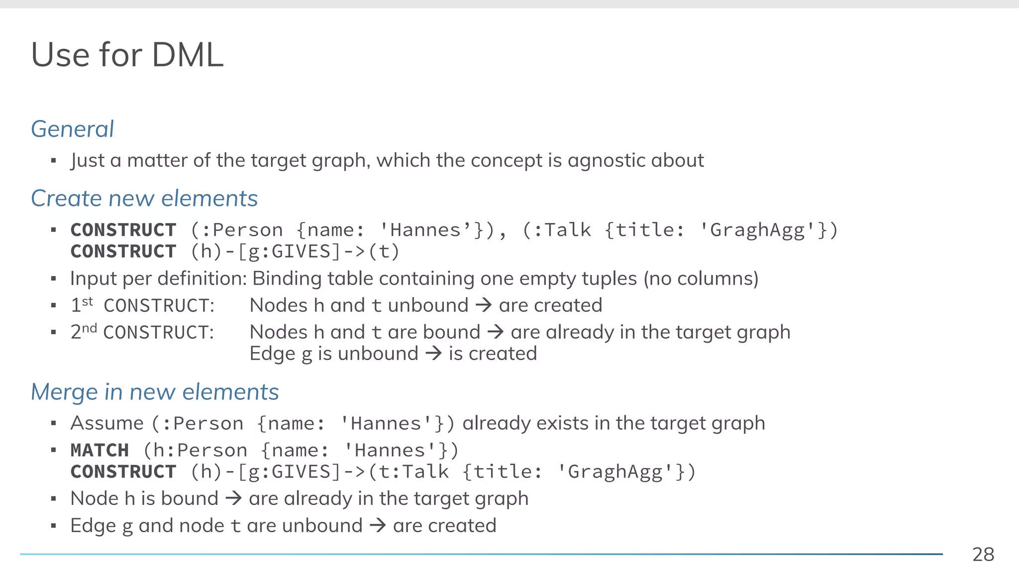 28
Use for DML
General
▪ Just a matter of the target graph, which the concept is agnostic about
Create new elements
▪ CONSTRUCT (:Person {name: 'Hannes’}), (:Talk {title: 'GraghAgg'})
CONSTRUCT (h)-[g:GIVES]->(t)
▪ Input per definition: Binding table containing one empty tuples (no columns)
▪ 1st CONSTRUCT: Nodes h and t unbound à are created
▪ 2nd CONSTRUCT: Nodes h and t are bound à are already in the target graph
Edge g is unbound à is created
Merge in new elements
▪ Assume (:Person {name: 'Hannes'}) already exists in the target graph
▪ MATCH (h:Person {name: 'Hannes'})
CONSTRUCT (h)-[g:GIVES]->(t:Talk {title: 'GraghAgg'})
▪ Node h is bound à are already in the target graph
▪ Edge g and node t are unbound à are created
 