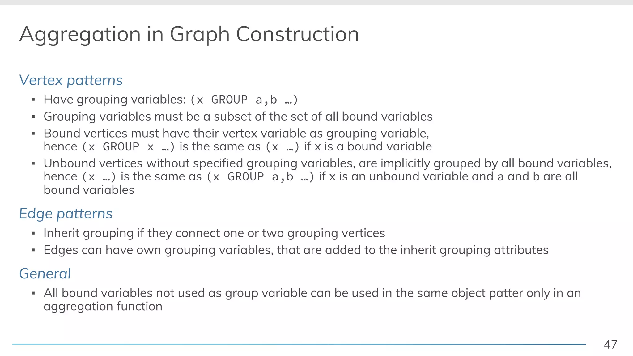 47
Aggregation in Graph Construction
Vertex patterns
▪ Have grouping variables: (x GROUP a,b …)
▪ Grouping variables must be a subset of the set of all bound variables
▪ Bound vertices must have their vertex variable as grouping variable,
hence (x GROUP x …) is the same as (x …) if x is a bound variable
▪ Unbound vertices without specified grouping variables, are implicitly grouped by all bound variables,
hence (x …) is the same as (x GROUP a,b …) if x is an unbound variable and a and b are all
bound variables
Edge patterns
▪ Inherit grouping if they connect one or two grouping vertices
▪ Edges can have own grouping variables, that are added to the inherit grouping attributes
General
▪ All bound variables not used as group variable can be used in the same object patter only in an
aggregation function
 