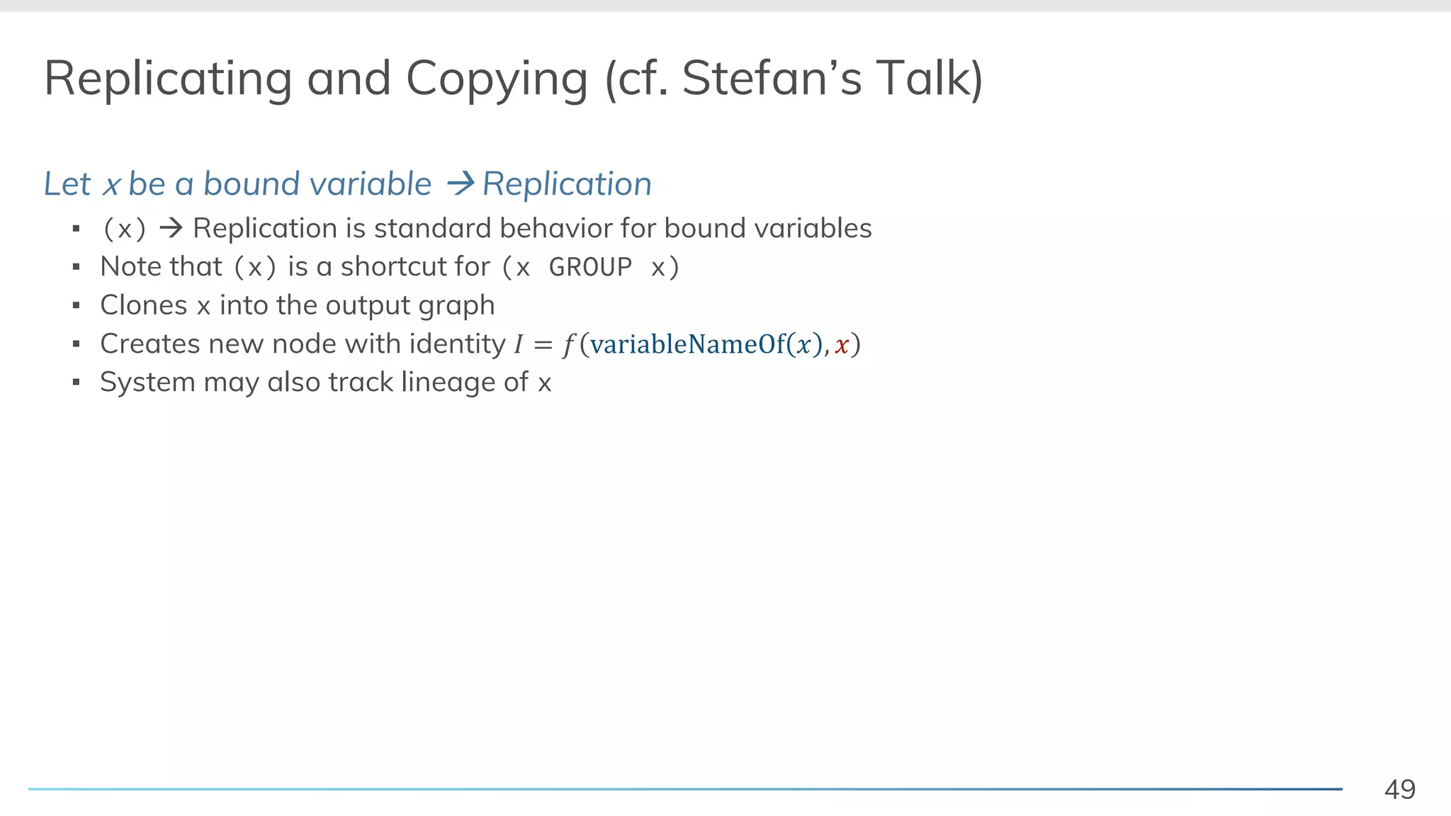 49
Replicating and Copying (cf. Stefan’s Talk)
Let x be a bound variable à Replication
▪ (x) à Replication is standard behavior for bound variables
▪ Note that (x) is a shortcut for (x GROUP x)
▪ Clones x into the output graph
▪ Creates new node with identity ! = # variableNameOf / , /
▪ System may also track lineage of x
 