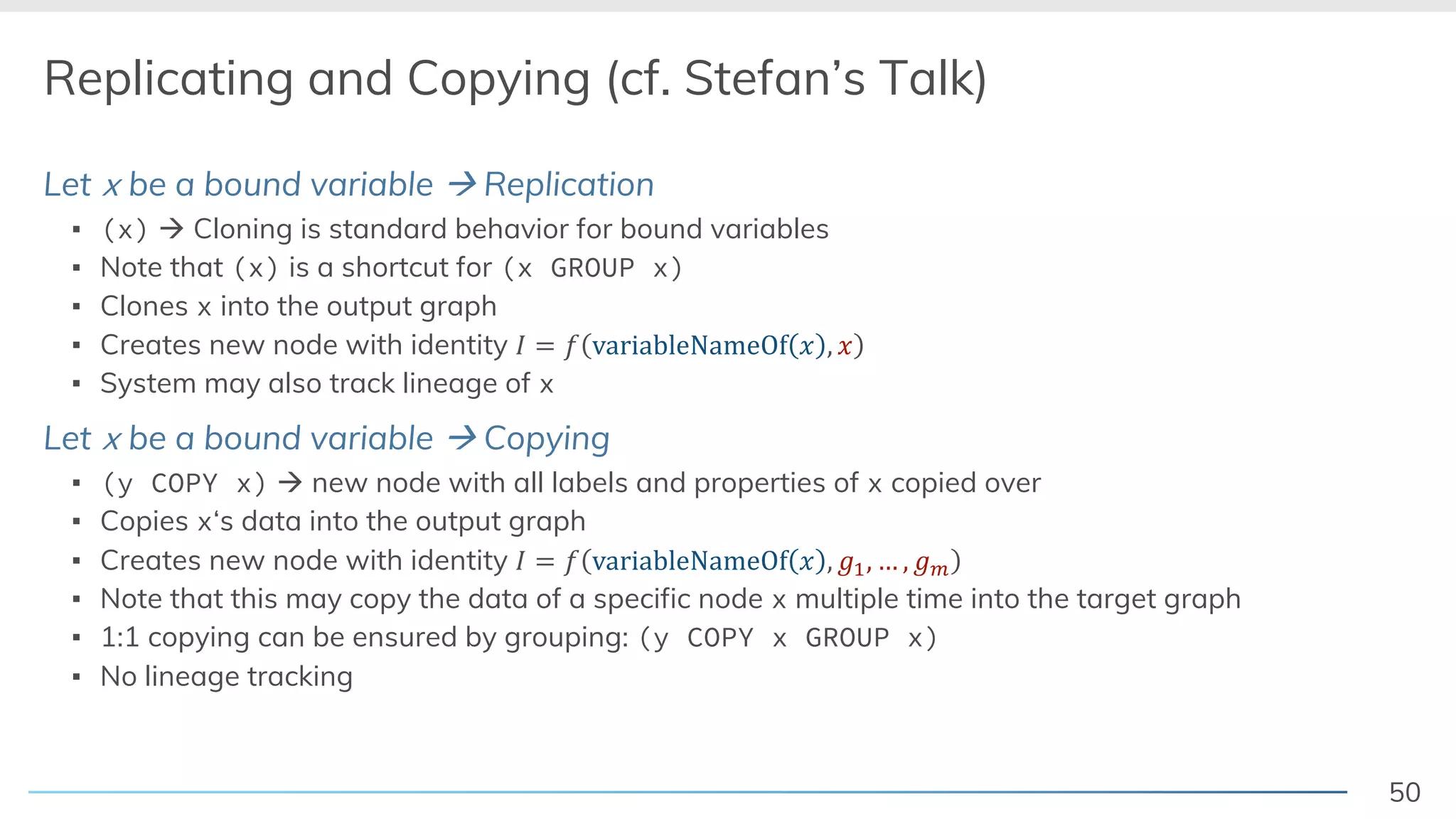50
Replicating and Copying (cf. Stefan’s Talk)
Let x be a bound variable à Replication
▪ (x) à Cloning is standard behavior for bound variables
▪ Note that (x) is a shortcut for (x GROUP x)
▪ Clones x into the output graph
▪ Creates new node with identity ! = # variableNameOf / , /
▪ System may also track lineage of x
Let x be a bound variable à Copying
▪ (y COPY x) à new node with all labels and properties of x copied over
▪ Copies x‘s data into the output graph
▪ Creates new node with identity ! = # variableNameOf / , 12, … , 14
▪ Note that this may copy the data of a specific node x multiple time into the target graph
▪ 1:1 copying can be ensured by grouping: (y COPY x GROUP x)
▪ No lineage tracking
 