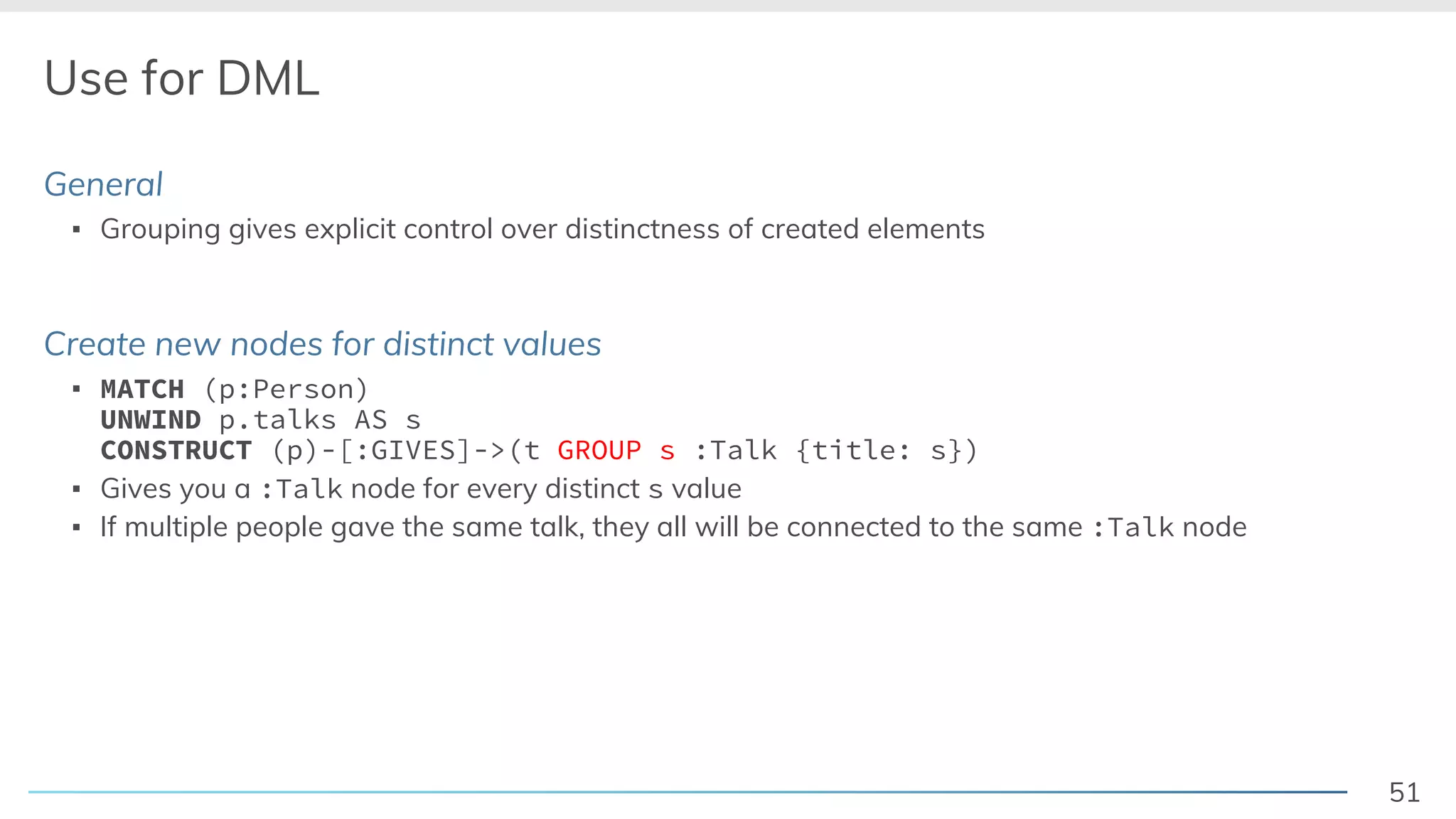 51
Use for DML
General
▪ Grouping gives explicit control over distinctness of created elements
Create new nodes for distinct values
▪ MATCH (p:Person)
UNWIND p.talks AS s
CONSTRUCT (p)-[:GIVES]->(t GROUP s :Talk {title: s})
▪ Gives you a :Talk node for every distinct s value
▪ If multiple people gave the same talk, they all will be connected to the same :Talk node
 