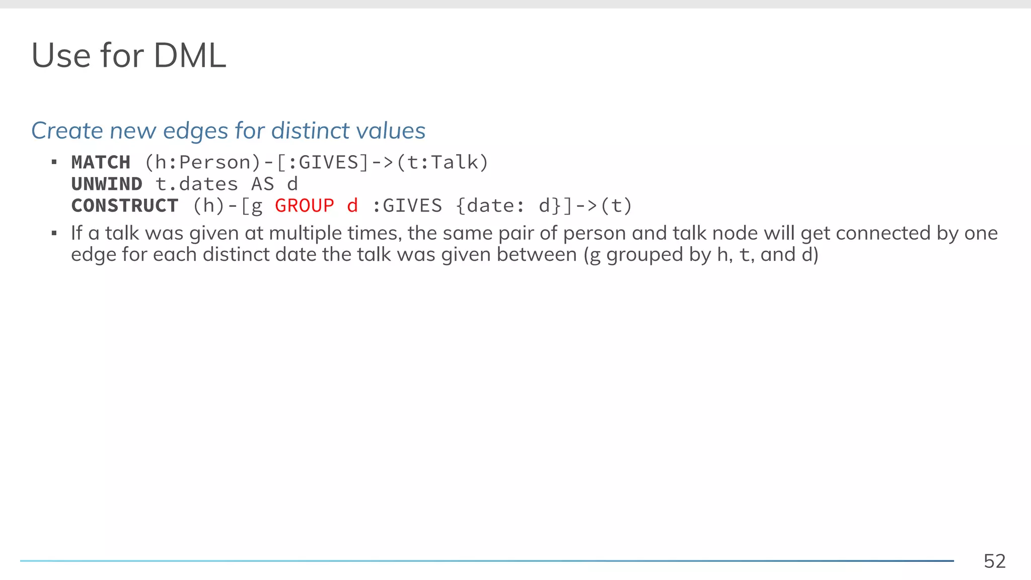 52
Use for DML
Create new edges for distinct values
▪ MATCH (h:Person)-[:GIVES]->(t:Talk)
UNWIND t.dates AS d
CONSTRUCT (h)-[g GROUP d :GIVES {date: d}]->(t)
▪ If a talk was given at multiple times, the same pair of person and talk node will get connected by one
edge for each distinct date the talk was given between (g grouped by h, t, and d)
 