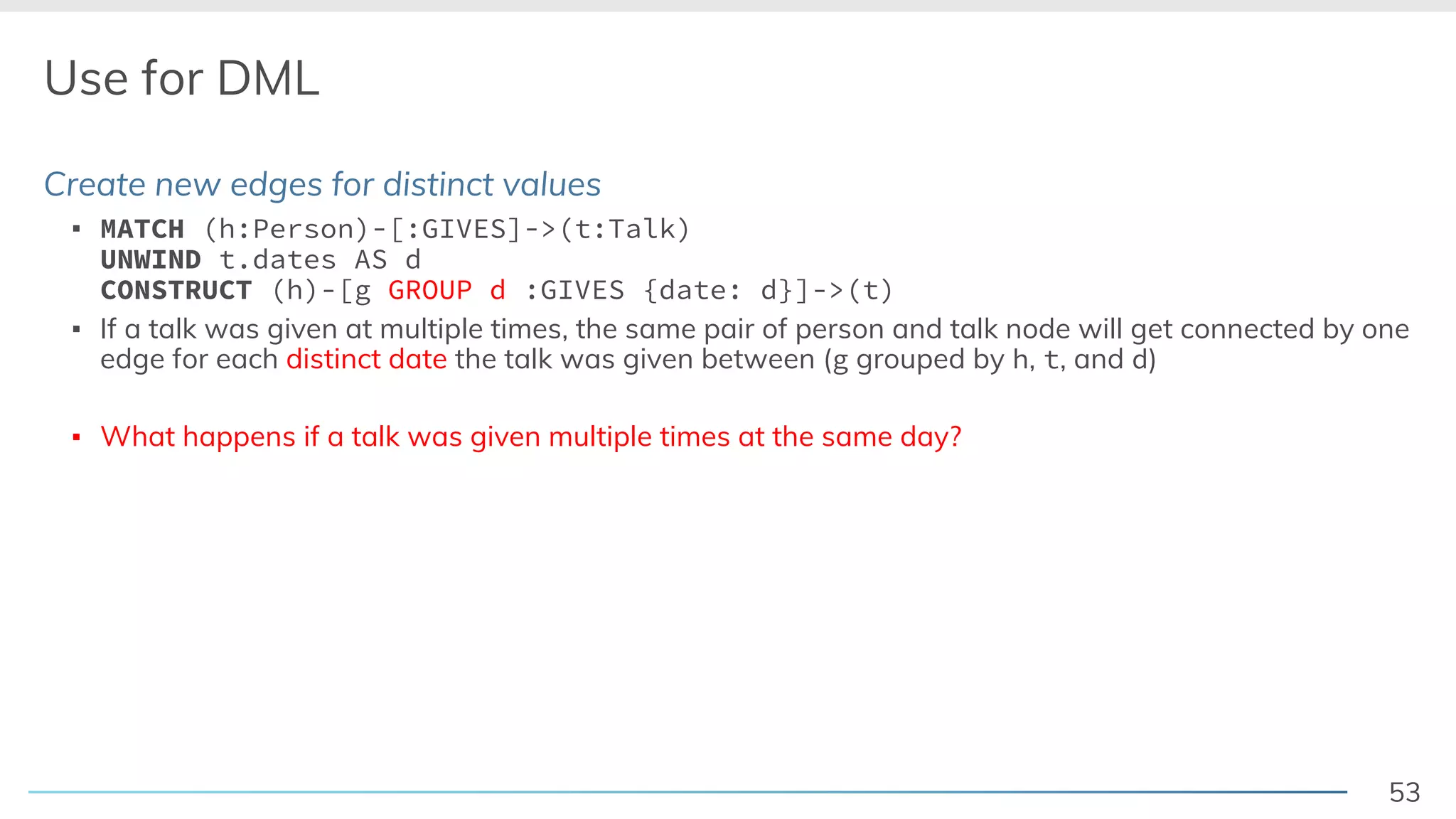 53
Use for DML
Create new edges for distinct values
▪ MATCH (h:Person)-[:GIVES]->(t:Talk)
UNWIND t.dates AS d
CONSTRUCT (h)-[g GROUP d :GIVES {date: d}]->(t)
▪ If a talk was given at multiple times, the same pair of person and talk node will get connected by one
edge for each distinct date the talk was given between (g grouped by h, t, and d)
▪ What happens if a talk was given multiple times at the same day?
 