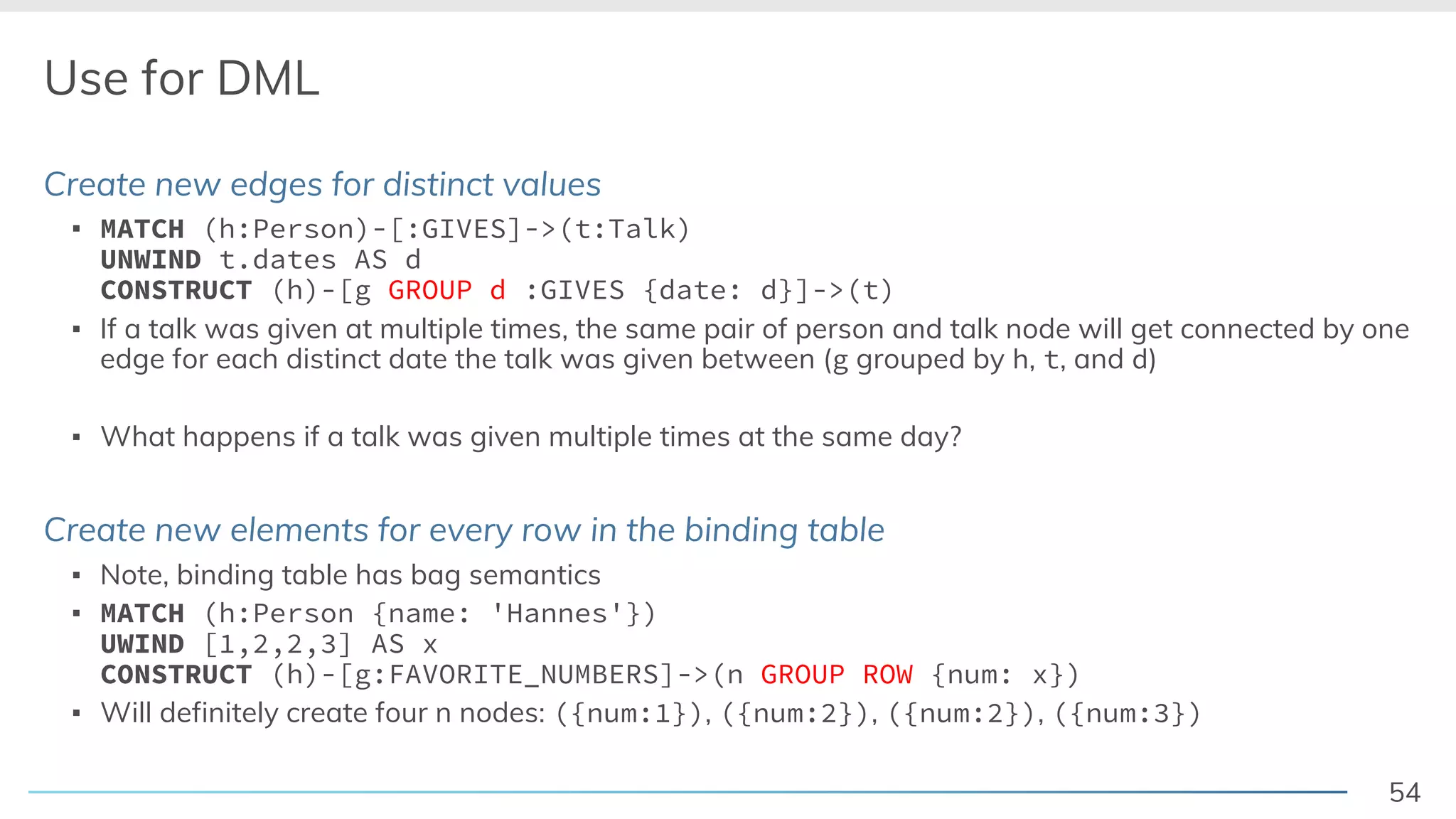 54
Use for DML
Create new edges for distinct values
▪ MATCH (h:Person)-[:GIVES]->(t:Talk)
UNWIND t.dates AS d
CONSTRUCT (h)-[g GROUP d :GIVES {date: d}]->(t)
▪ If a talk was given at multiple times, the same pair of person and talk node will get connected by one
edge for each distinct date the talk was given between (g grouped by h, t, and d)
▪ What happens if a talk was given multiple times at the same day?
Create new elements for every row in the binding table
▪ Note, binding table has bag semantics
▪ MATCH (h:Person {name: 'Hannes'})
UWIND [1,2,2,3] AS x
CONSTRUCT (h)-[g:FAVORITE_NUMBERS]->(n GROUP ROW {num: x})
▪ Will definitely create four n nodes: ({num:1}), ({num:2}), ({num:2}), ({num:3})
 