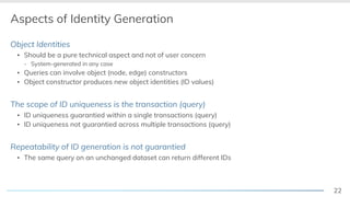 22
Aspects of Identity Generation
Object Identities
▪ Should be a pure technical aspect and not of user concern
- System-generated in any case
▪ Queries can involve object (node, edge) constructors
▪ Object constructor produces new object identities (ID values)
The scope of ID uniqueness is the transaction (query)
▪ ID uniqueness guarantied within a single transactions (query)
▪ ID uniqueness not guarantied across multiple transactions (query)
Repeatability of ID generation is not guarantied
▪ The same query on an unchanged dataset can return different IDs
 