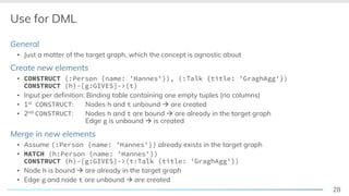 28
Use for DML
General
▪ Just a matter of the target graph, which the concept is agnostic about
Create new elements
▪ CONSTRUCT (:Person {name: 'Hannes’}), (:Talk {title: 'GraghAgg'})
CONSTRUCT (h)-[g:GIVES]->(t)
▪ Input per definition: Binding table containing one empty tuples (no columns)
▪ 1st CONSTRUCT: Nodes h and t unbound à are created
▪ 2nd CONSTRUCT: Nodes h and t are bound à are already in the target graph
Edge g is unbound à is created
Merge in new elements
▪ Assume (:Person {name: 'Hannes'}) already exists in the target graph
▪ MATCH (h:Person {name: 'Hannes'})
CONSTRUCT (h)-[g:GIVES]->(t:Talk {title: 'GraghAgg'})
▪ Node h is bound à are already in the target graph
▪ Edge g and node t are unbound à are created
 