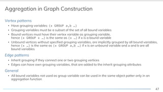 47
Aggregation in Graph Construction
Vertex patterns
▪ Have grouping variables: (x GROUP a,b …)
▪ Grouping variables must be a subset of the set of all bound variables
▪ Bound vertices must have their vertex variable as grouping variable,
hence (x GROUP x …) is the same as (x …) if x is a bound variable
▪ Unbound vertices without specified grouping variables, are implicitly grouped by all bound variables,
hence (x …) is the same as (x GROUP a,b …) if x is an unbound variable and a and b are all
bound variables
Edge patterns
▪ Inherit grouping if they connect one or two grouping vertices
▪ Edges can have own grouping variables, that are added to the inherit grouping attributes
General
▪ All bound variables not used as group variable can be used in the same object patter only in an
aggregation function
 