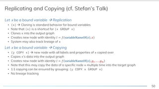50
Replicating and Copying (cf. Stefan’s Talk)
Let x be a bound variable à Replication
▪ (x) à Cloning is standard behavior for bound variables
▪ Note that (x) is a shortcut for (x GROUP x)
▪ Clones x into the output graph
▪ Creates new node with identity ! = # variableNameOf / , /
▪ System may also track lineage of x
Let x be a bound variable à Copying
▪ (y COPY x) à new node with all labels and properties of x copied over
▪ Copies x‘s data into the output graph
▪ Creates new node with identity ! = # variableNameOf / , 12, … , 14
▪ Note that this may copy the data of a specific node x multiple time into the target graph
▪ 1:1 copying can be ensured by grouping: (y COPY x GROUP x)
▪ No lineage tracking
 