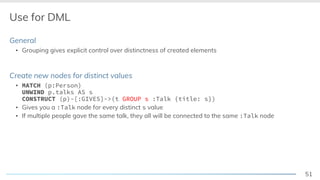 51
Use for DML
General
▪ Grouping gives explicit control over distinctness of created elements
Create new nodes for distinct values
▪ MATCH (p:Person)
UNWIND p.talks AS s
CONSTRUCT (p)-[:GIVES]->(t GROUP s :Talk {title: s})
▪ Gives you a :Talk node for every distinct s value
▪ If multiple people gave the same talk, they all will be connected to the same :Talk node
 