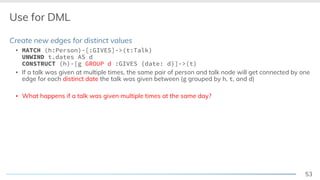 53
Use for DML
Create new edges for distinct values
▪ MATCH (h:Person)-[:GIVES]->(t:Talk)
UNWIND t.dates AS d
CONSTRUCT (h)-[g GROUP d :GIVES {date: d}]->(t)
▪ If a talk was given at multiple times, the same pair of person and talk node will get connected by one
edge for each distinct date the talk was given between (g grouped by h, t, and d)
▪ What happens if a talk was given multiple times at the same day?
 
